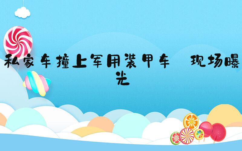 私家车撞上军用装甲车 现场曝光